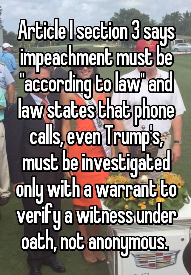 Article I section 3 says impeachment must be "according to law" and law states that phone calls, even Trump's, must be investigated only with a warrant to verify a witness under oath, not anonymous. 