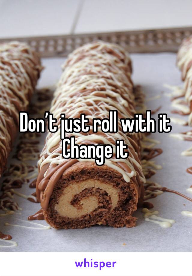 Don’t just roll with it
Change it 