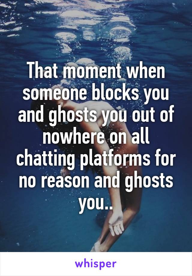 That moment when someone blocks you and ghosts you out of nowhere on all chatting platforms for no reason and ghosts you..