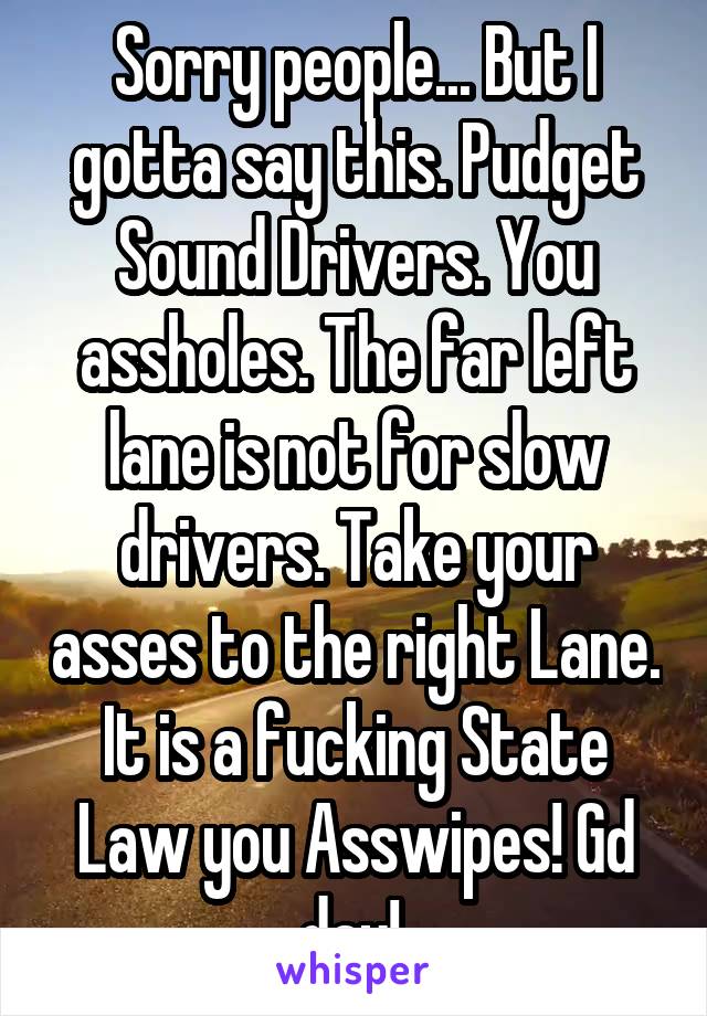 Sorry people... But I gotta say this. Pudget Sound Drivers. You assholes. The far left lane is not for slow drivers. Take your asses to the right Lane. It is a fucking State Law you Asswipes! Gd day! 