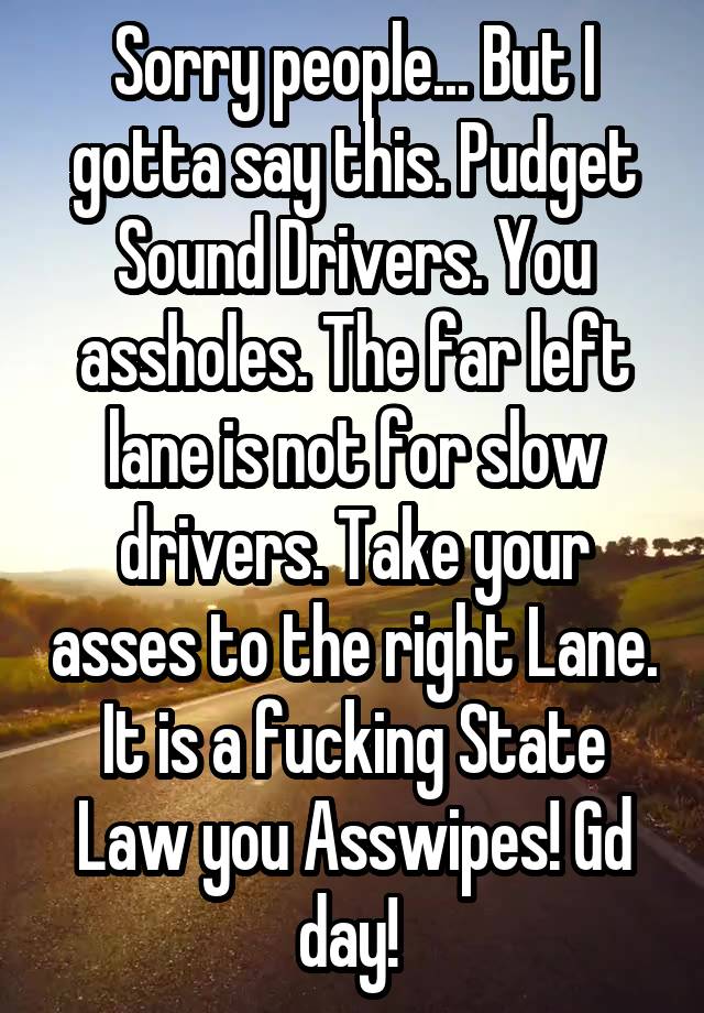 Sorry people... But I gotta say this. Pudget Sound Drivers. You assholes. The far left lane is not for slow drivers. Take your asses to the right Lane. It is a fucking State Law you Asswipes! Gd day! 