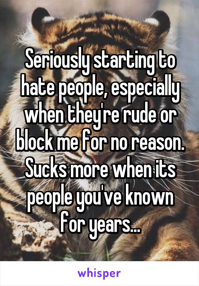 Seriously starting to hate people, especially when they're rude or block me for no reason. Sucks more when its people you've known for years...