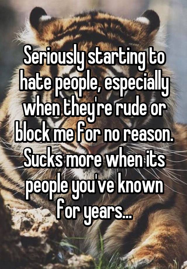 Seriously starting to hate people, especially when they're rude or block me for no reason. Sucks more when its people you've known for years...