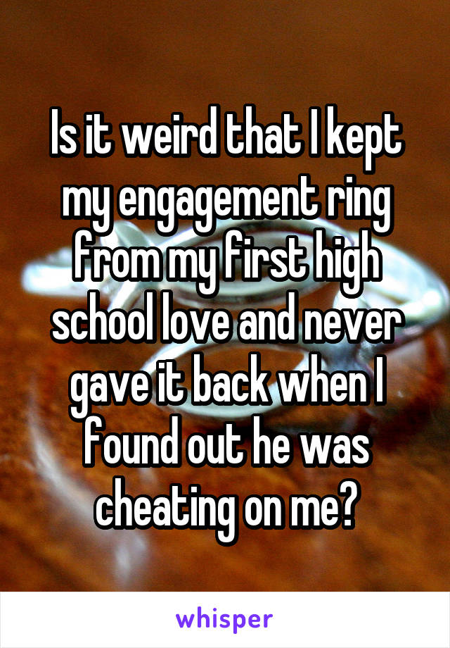Is it weird that I kept my engagement ring from my first high school love and never gave it back when I found out he was cheating on me?