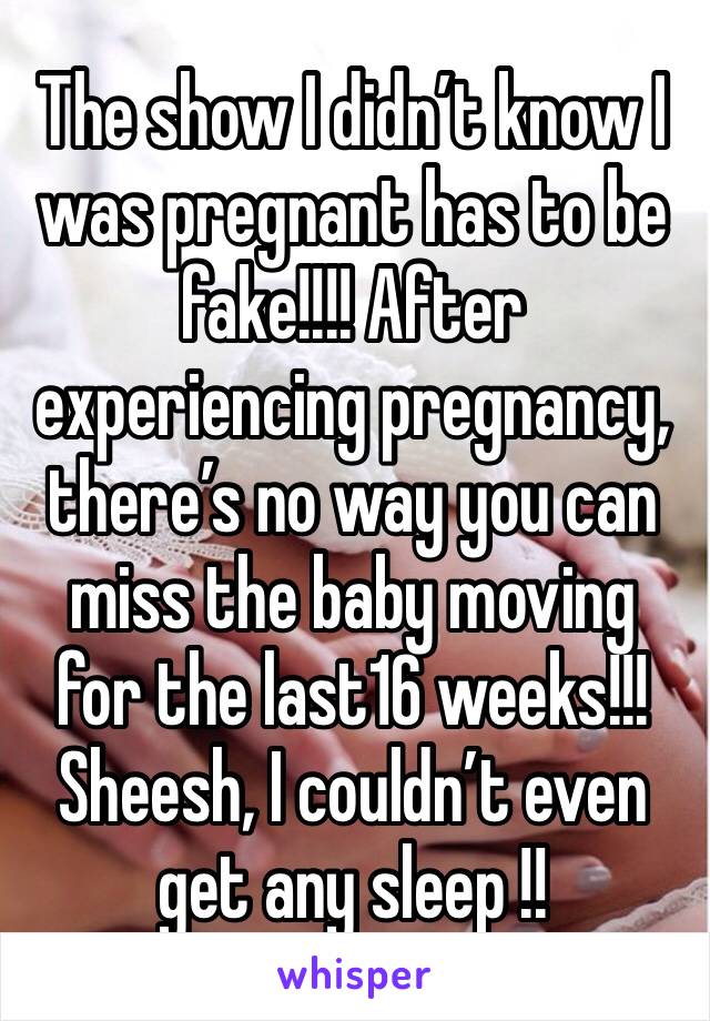 The show I didn’t know I was pregnant has to be fake!!!! After experiencing pregnancy, there’s no way you can miss the baby moving for the last16 weeks!!! Sheesh, I couldn’t even get any sleep !!