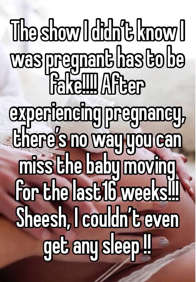 The show I didn’t know I was pregnant has to be fake!!!! After experiencing pregnancy, there’s no way you can miss the baby moving for the last16 weeks!!! Sheesh, I couldn’t even get any sleep !!