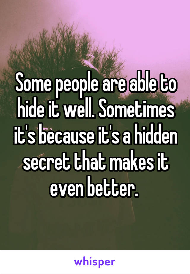 Some people are able to hide it well. Sometimes it's because it's a hidden secret that makes it even better. 