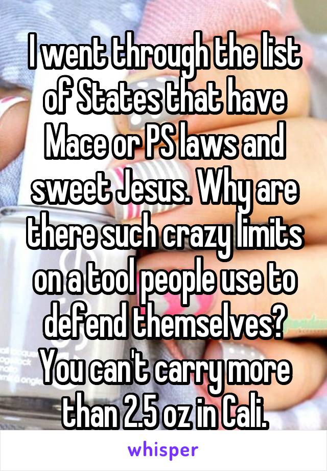 I went through the list of States that have Mace or PS laws and sweet Jesus. Why are there such crazy limits on a tool people use to defend themselves? You can't carry more than 2.5 oz in Cali.