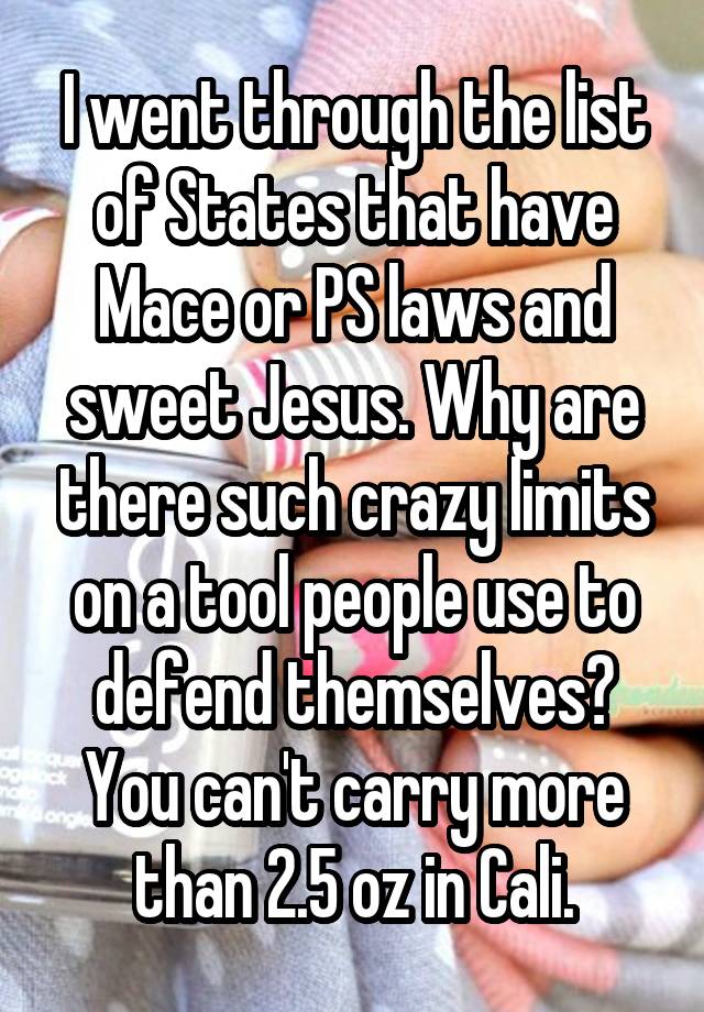 I went through the list of States that have Mace or PS laws and sweet Jesus. Why are there such crazy limits on a tool people use to defend themselves? You can't carry more than 2.5 oz in Cali.