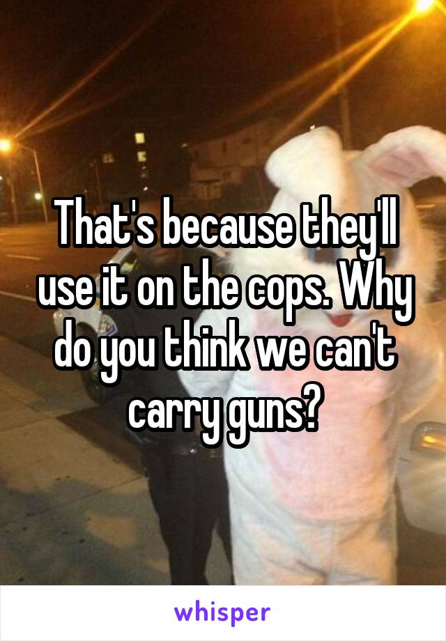 That's because they'll use it on the cops. Why do you think we can't carry guns?