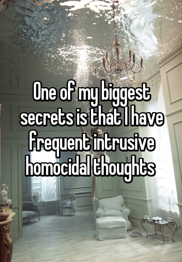 One of my biggest secrets is that I have frequent intrusive homocidal thoughts 