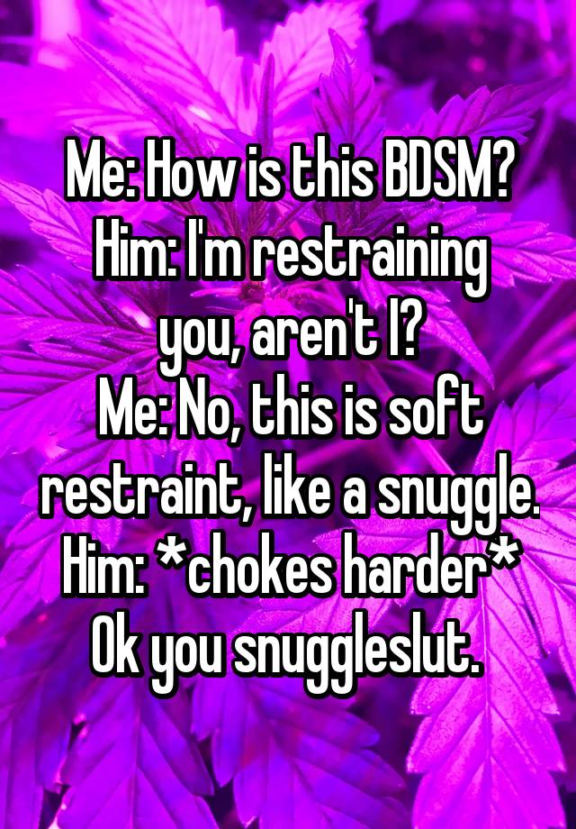 Me: How is this BDSM?
Him: I'm restraining you, aren't I?
Me: No, this is soft restraint, like a snuggle.
Him: *chokes harder* Ok you snuggleslut. 