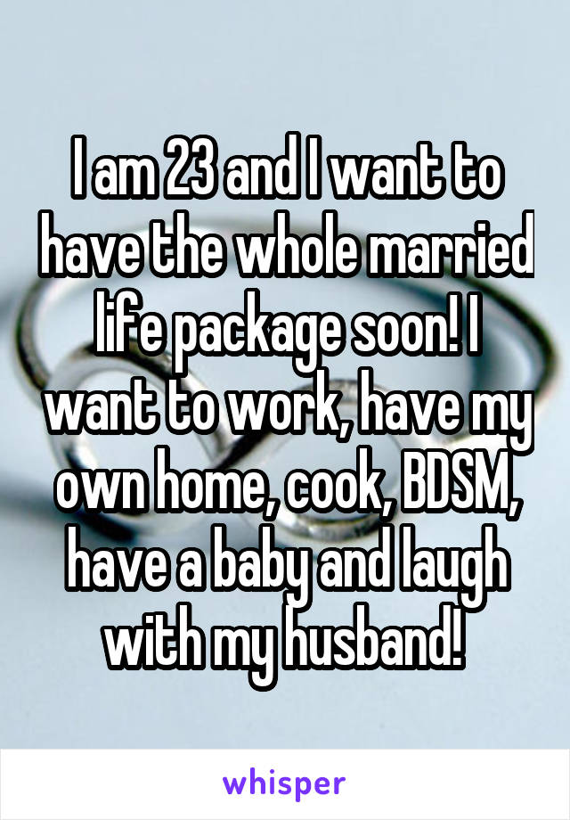 I am 23 and I want to have the whole married life package soon! I want to work, have my own home, cook, BDSM, have a baby and laugh with my husband! 