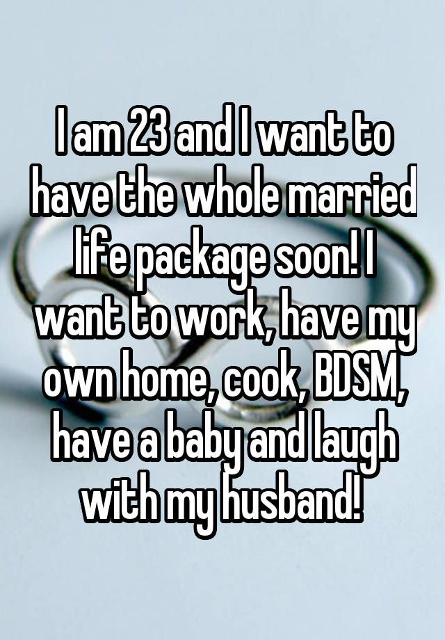 I am 23 and I want to have the whole married life package soon! I want to work, have my own home, cook, BDSM, have a baby and laugh with my husband! 