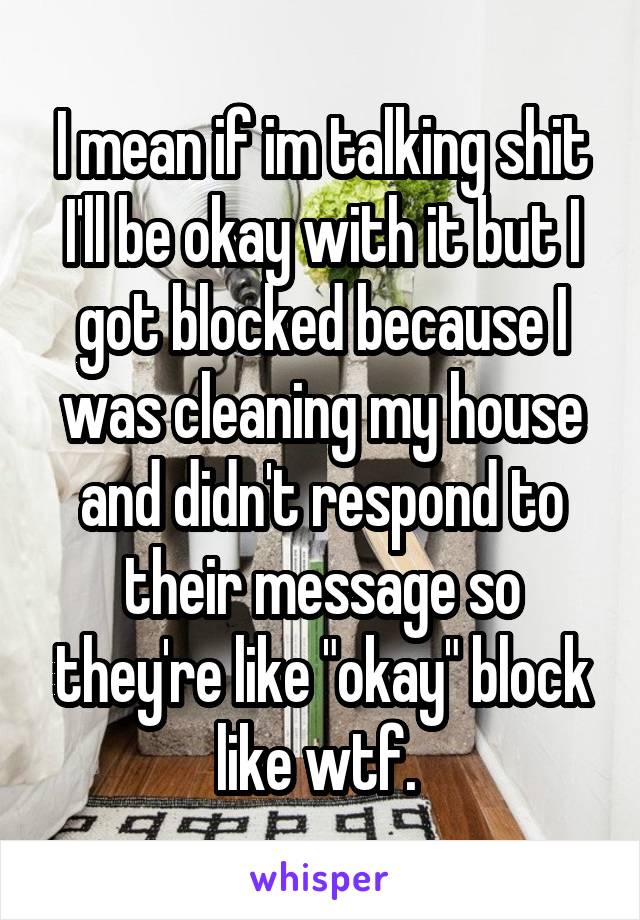 I mean if im talking shit I'll be okay with it but I got blocked because I was cleaning my house and didn't respond to their message so they're like "okay" block like wtf. 