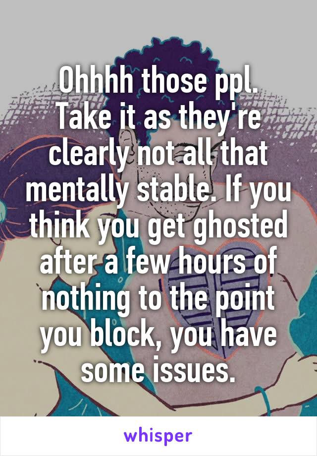 Ohhhh those ppl.
Take it as they're clearly not all that mentally stable. If you think you get ghosted after a few hours of nothing to the point you block, you have some issues.