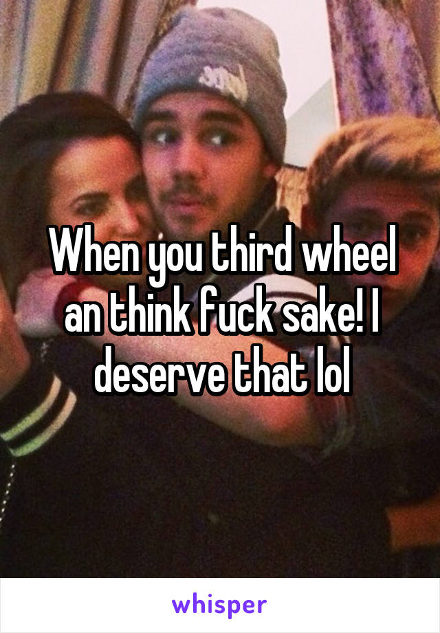 When you third wheel an think fuck sake! I deserve that lol