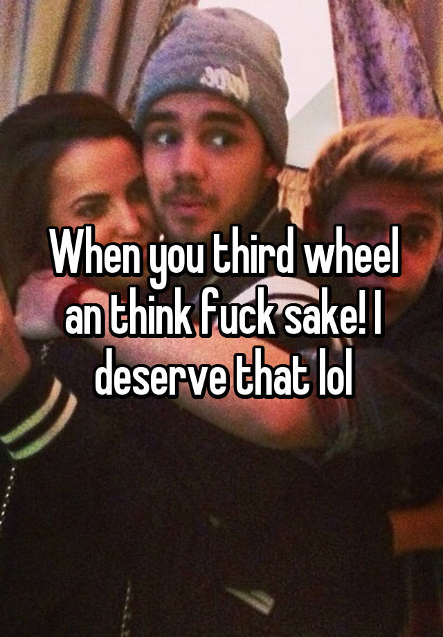 When you third wheel an think fuck sake! I deserve that lol