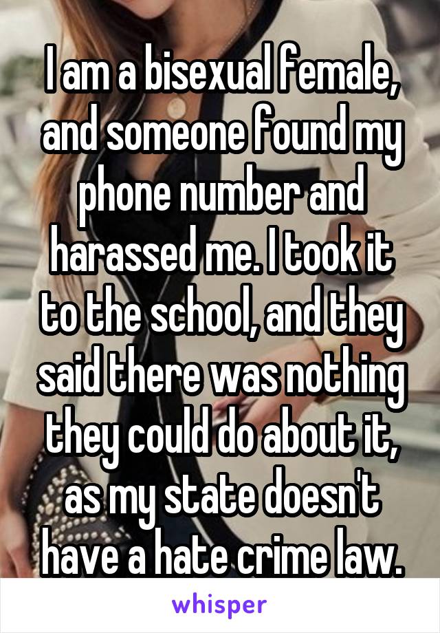 I am a bisexual female, and someone found my phone number and harassed me. I took it to the school, and they said there was nothing they could do about it, as my state doesn't have a hate crime law.