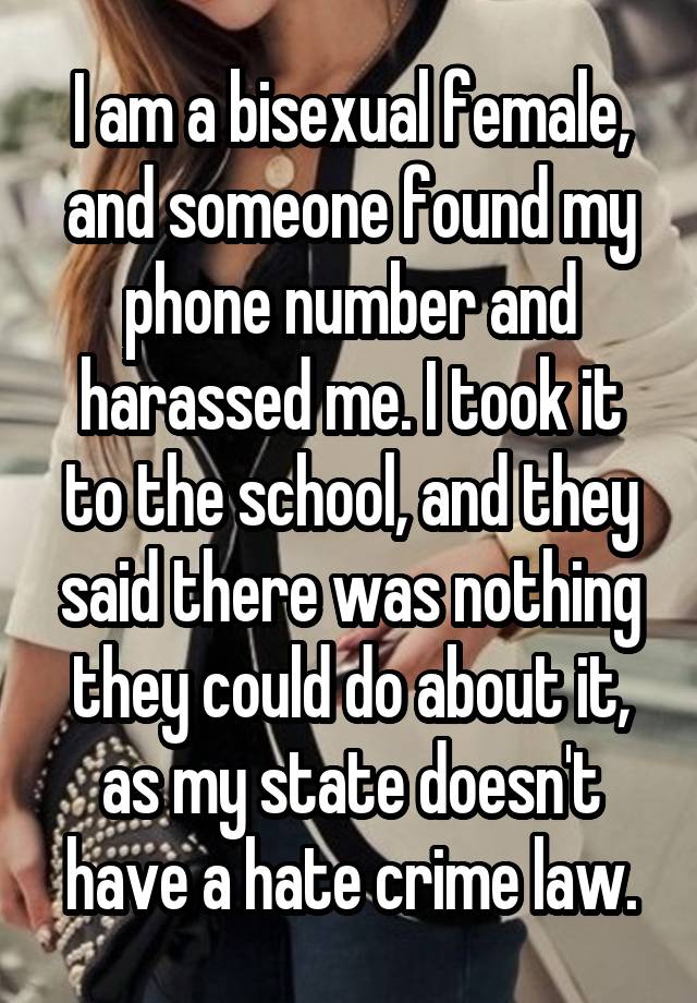 I am a bisexual female, and someone found my phone number and harassed me. I took it to the school, and they said there was nothing they could do about it, as my state doesn't have a hate crime law.