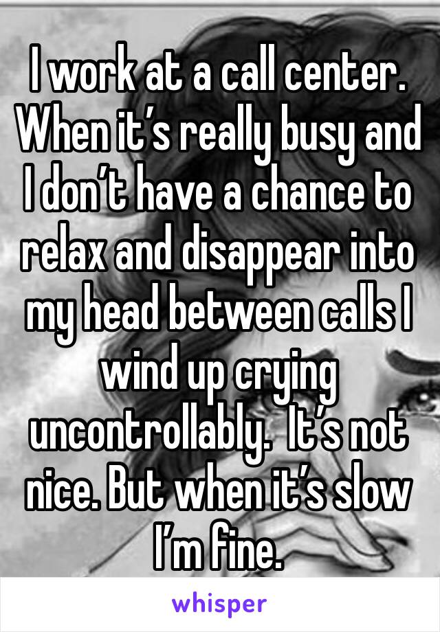 I work at a call center. When it’s really busy and I don’t have a chance to relax and disappear into my head between calls I wind up crying uncontrollably.  It’s not nice. But when it’s slow I’m fine.