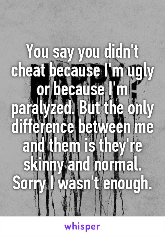 You say you didn't cheat because I'm ugly or because I'm paralyzed. But the only difference between me and them is they're skinny and normal. Sorry I wasn't enough.