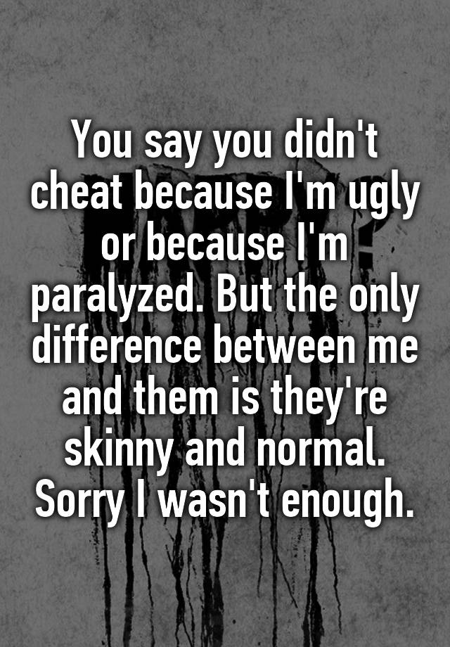 You say you didn't cheat because I'm ugly or because I'm paralyzed. But the only difference between me and them is they're skinny and normal. Sorry I wasn't enough.