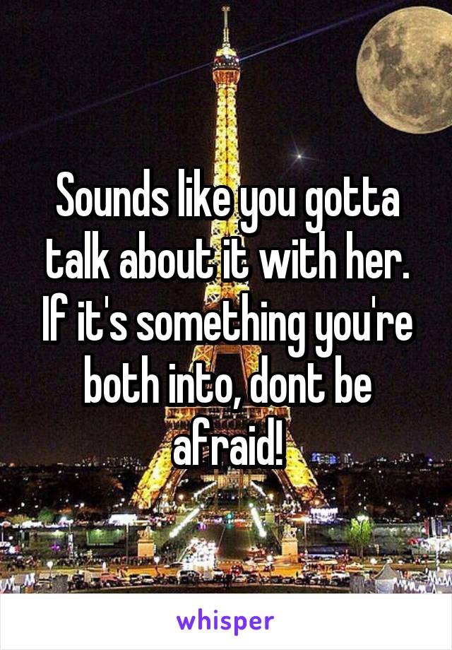 Sounds like you gotta talk about it with her. If it's something you're both into, dont be afraid!