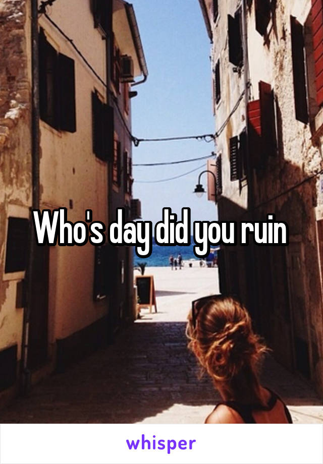 Who's day did you ruin 