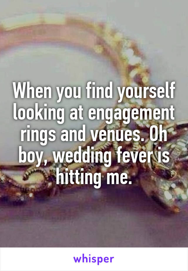 When you find yourself looking at engagement rings and venues. Oh boy, wedding fever is hitting me.