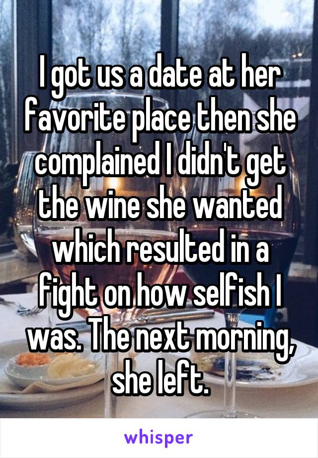  I got us a date at her favorite place then she complained I didn't get the wine she wanted which resulted in a fight on how selfish I was. The next morning, she left.