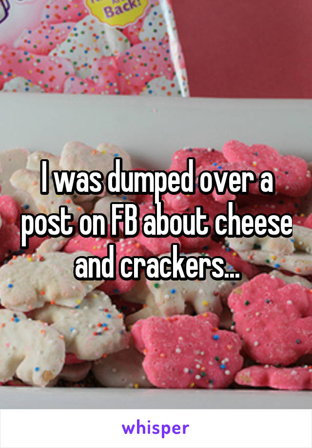 I was dumped over a post on FB about cheese and crackers...