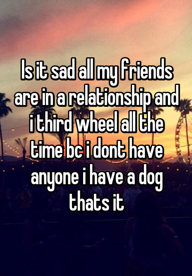 Is it sad all my friends are in a relationship and i third wheel all the time bc i dont have anyone i have a dog thats it