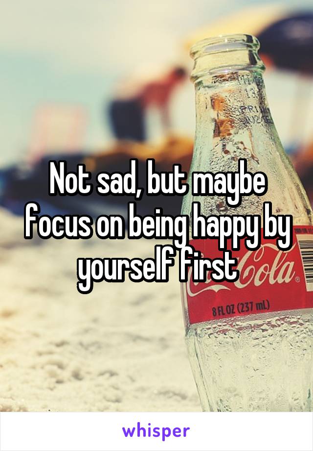 Not sad, but maybe focus on being happy by yourself first