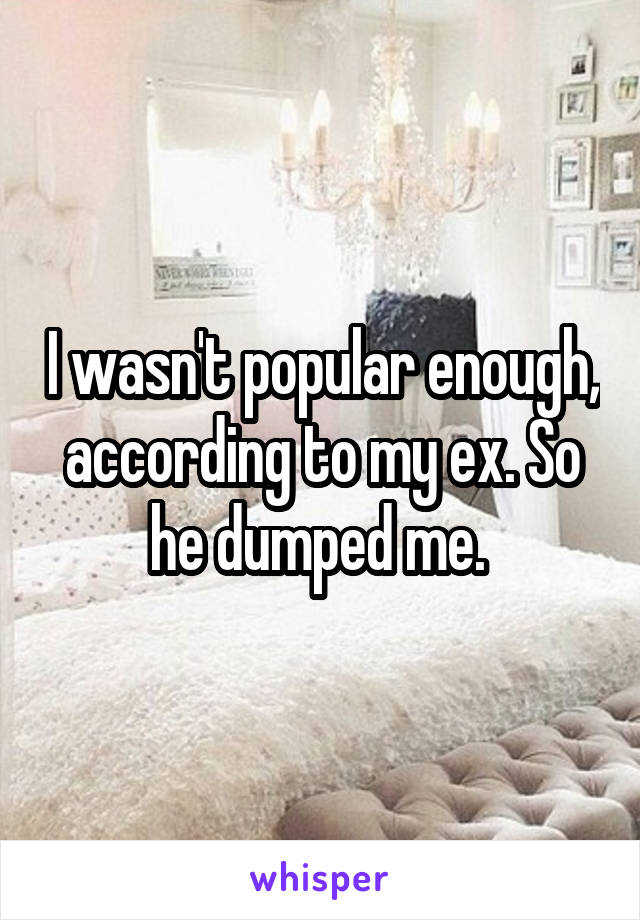 I wasn't popular enough, according to my ex. So he dumped me. 