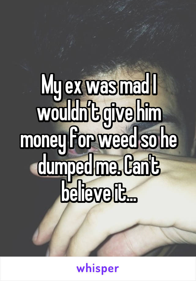 My ex was mad I wouldn’t give him money for weed so he dumped me. Can't believe it...
