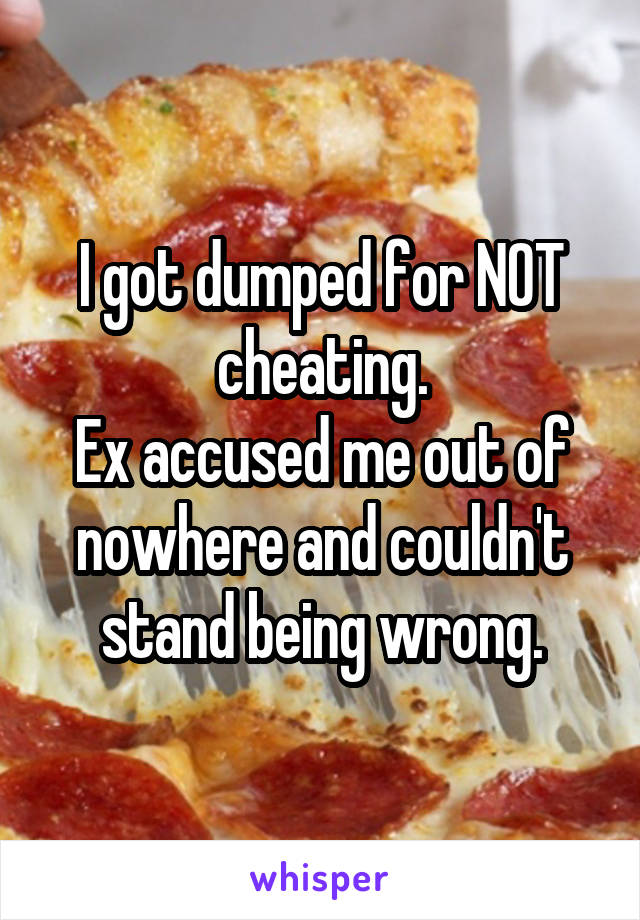 I got dumped for NOT cheating.
Ex accused me out of nowhere and couldn't stand being wrong.