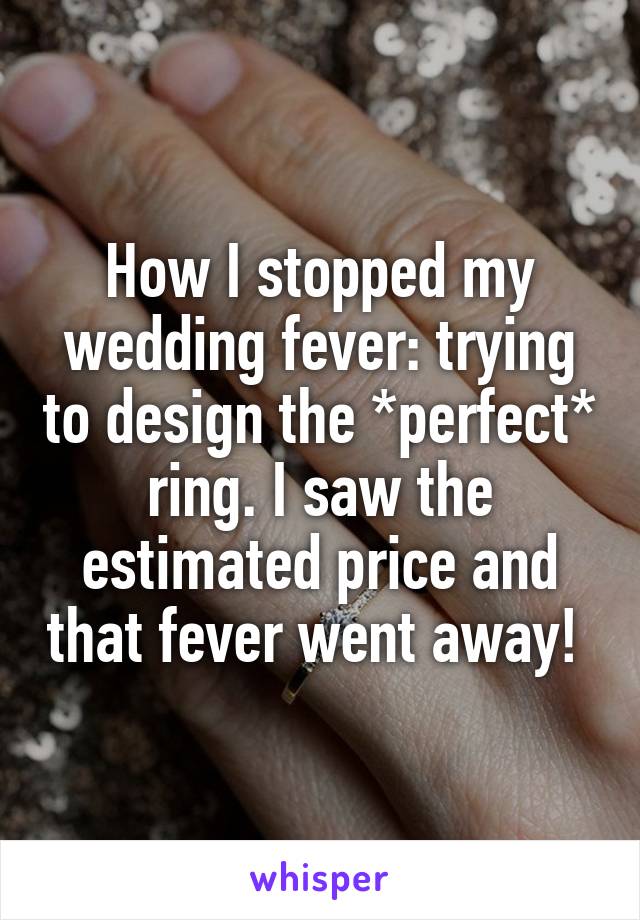 How I stopped my wedding fever: trying to design the *perfect* ring. I saw the estimated price and that fever went away! 