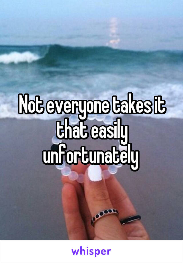 Not everyone takes it that easily unfortunately 