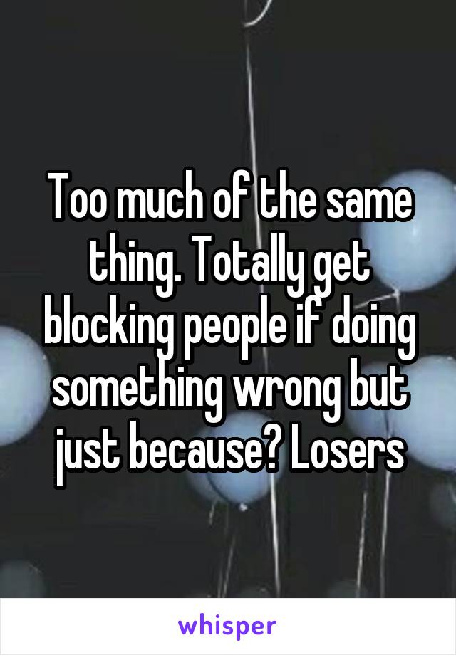 Too much of the same thing. Totally get blocking people if doing something wrong but just because? Losers