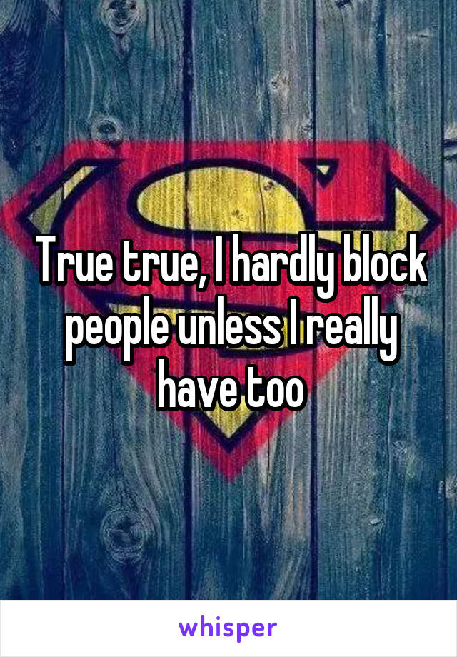 True true, I hardly block people unless I really have too