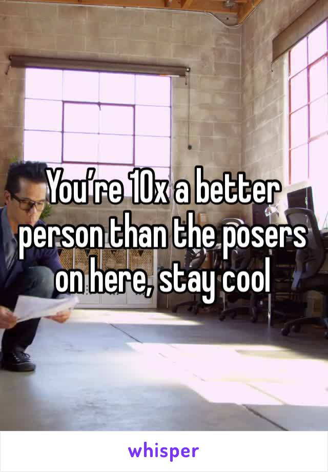 You’re 10x a better person than the posers on here, stay cool