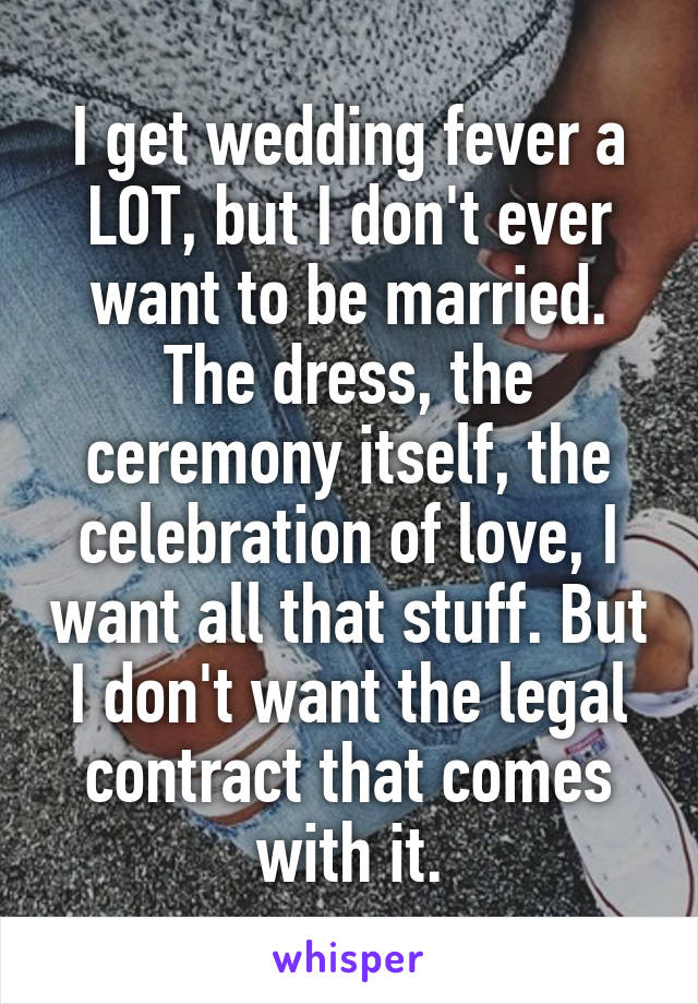 I get wedding fever a LOT, but I don't ever want to be married. The dress, the ceremony itself, the celebration of love, I want all that stuff. But I don't want the legal contract that comes with it.