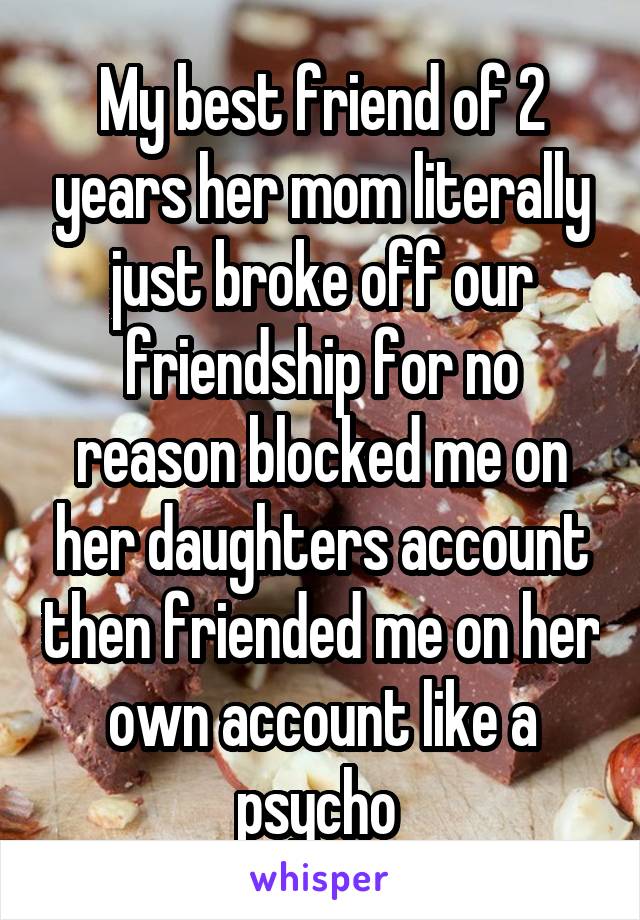 My best friend of 2 years her mom literally just broke off our friendship for no reason blocked me on her daughters account then friended me on her own account like a psycho 