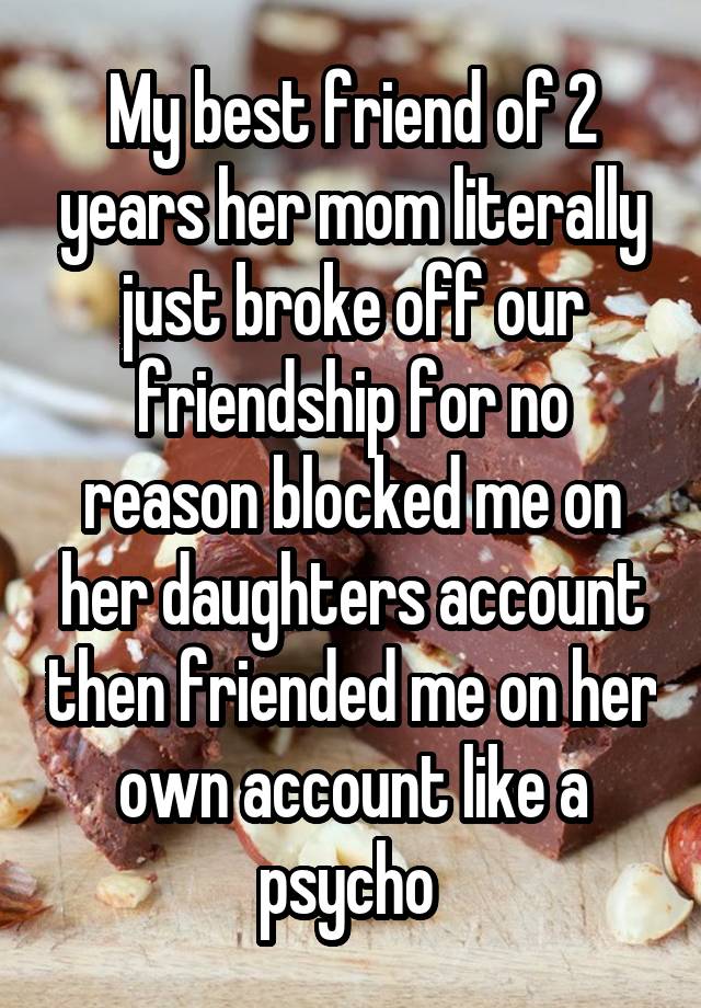 My best friend of 2 years her mom literally just broke off our friendship for no reason blocked me on her daughters account then friended me on her own account like a psycho 