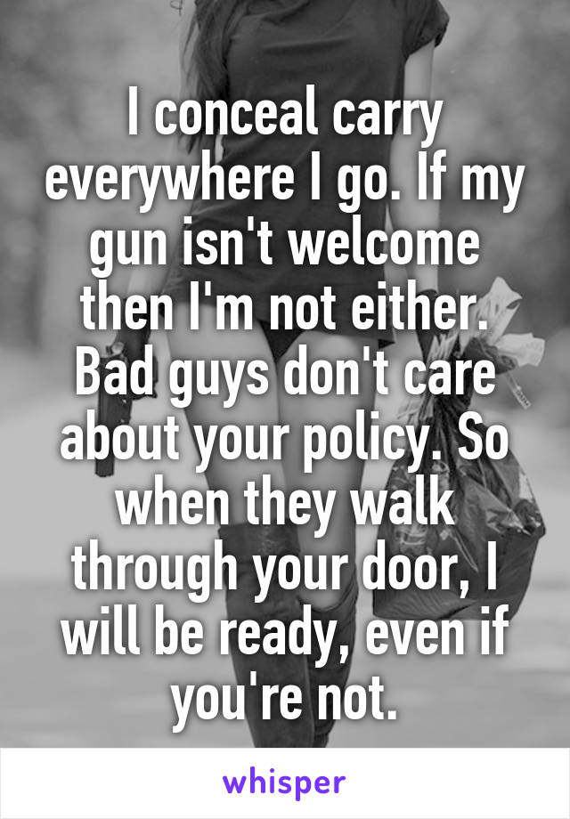 I conceal carry everywhere I go. If my gun isn't welcome then I'm not either. Bad guys don't care about your policy. So when they walk through your door, I will be ready, even if you're not.