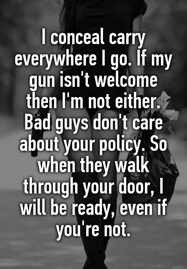 I conceal carry everywhere I go. If my gun isn't welcome then I'm not either. Bad guys don't care about your policy. So when they walk through your door, I will be ready, even if you're not.