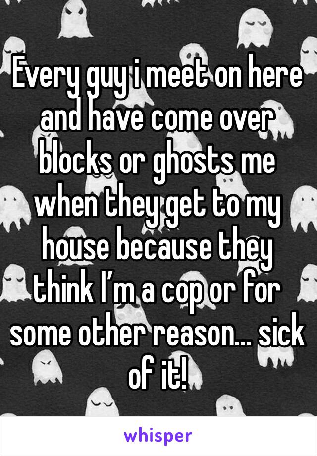 Every guy i meet on here and have come over blocks or ghosts me when they get to my house because they think I’m a cop or for some other reason... sick of it!