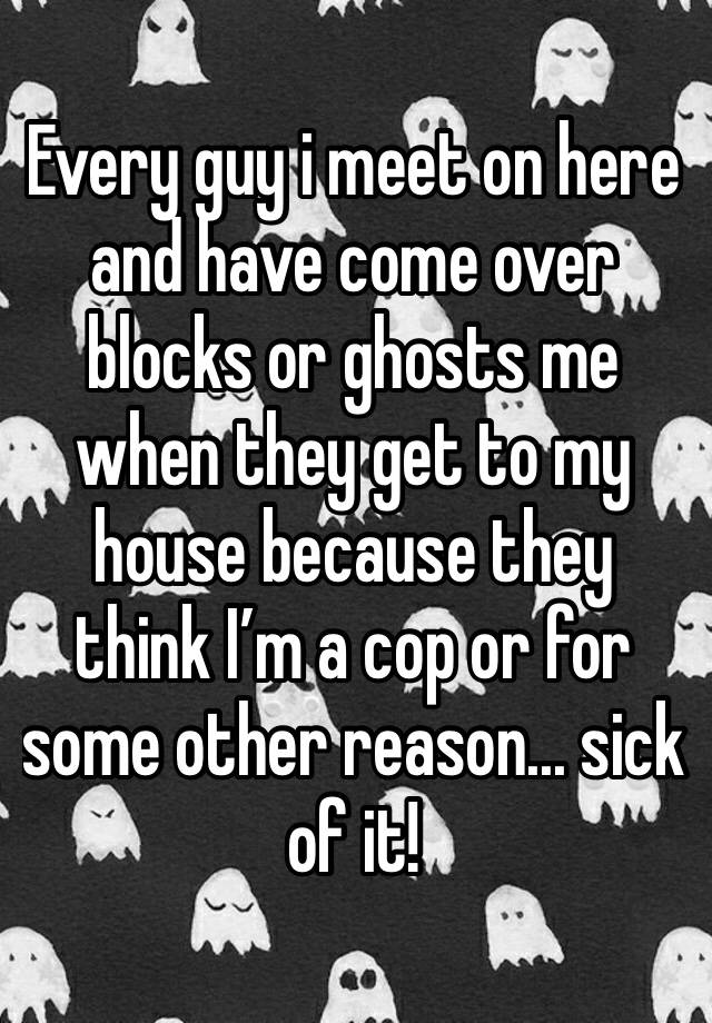 Every guy i meet on here and have come over blocks or ghosts me when they get to my house because they think I’m a cop or for some other reason... sick of it!