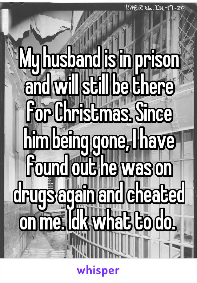 My husband is in prison and will still be there for Christmas. Since him being gone, I have found out he was on drugs again and cheated on me. Idk what to do. 